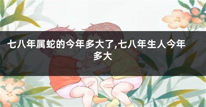 七八年属蛇的今年多大了,七八年生人今年多大