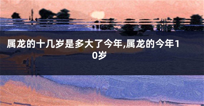 属龙的十几岁是多大了今年,属龙的今年10岁