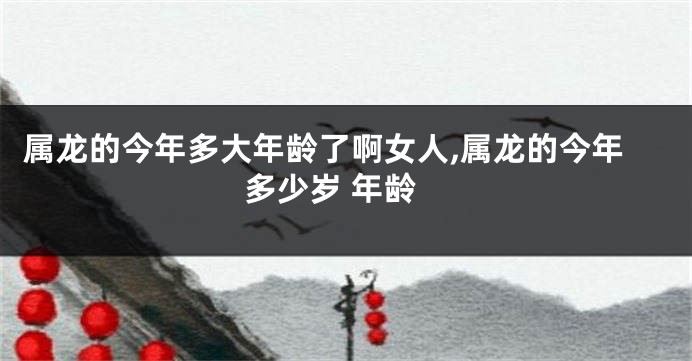 属龙的今年多大年龄了啊女人,属龙的今年多少岁 年龄