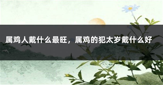 属鸡人戴什么最旺，属鸡的犯太岁戴什么好