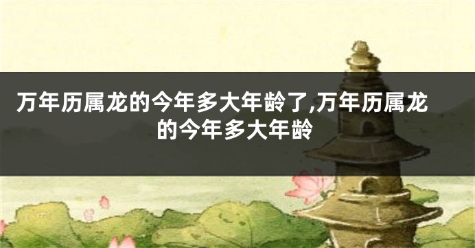 万年历属龙的今年多大年龄了,万年历属龙的今年多大年龄