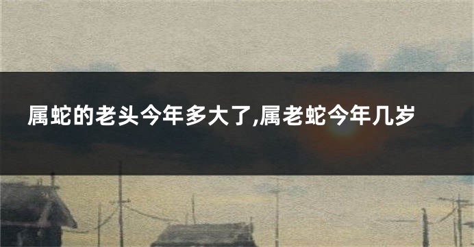 属蛇的老头今年多大了,属老蛇今年几岁