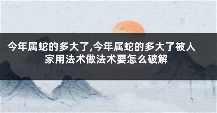 今年属蛇的多大了,今年属蛇的多大了被人家用法术做法术要怎么破解