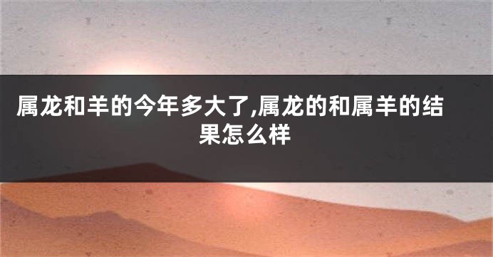 属龙和羊的今年多大了,属龙的和属羊的结果怎么样
