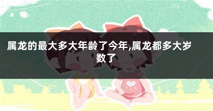属龙的最大多大年龄了今年,属龙都多大岁数了