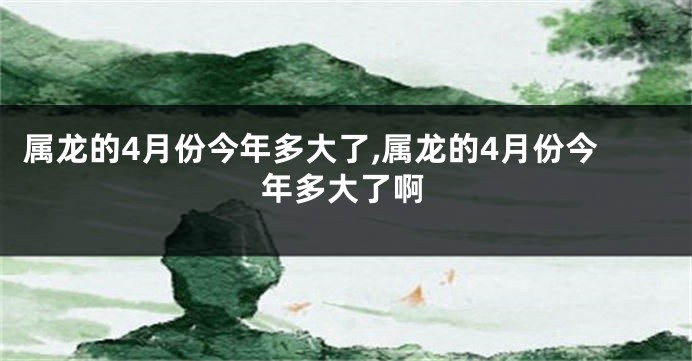 属龙的4月份今年多大了,属龙的4月份今年多大了啊