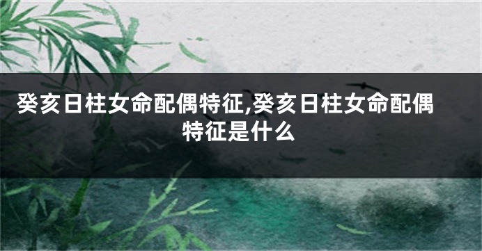 癸亥日柱女命配偶特征,癸亥日柱女命配偶特征是什么