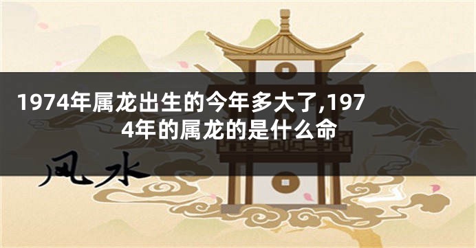 1974年属龙出生的今年多大了,1974年的属龙的是什么命