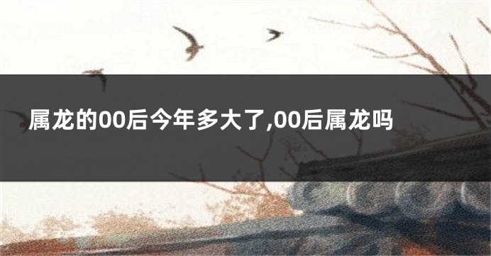 属龙的00后今年多大了,00后属龙吗