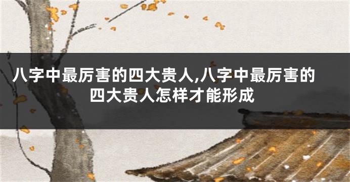八字中最厉害的四大贵人,八字中最厉害的四大贵人怎样才能形成
