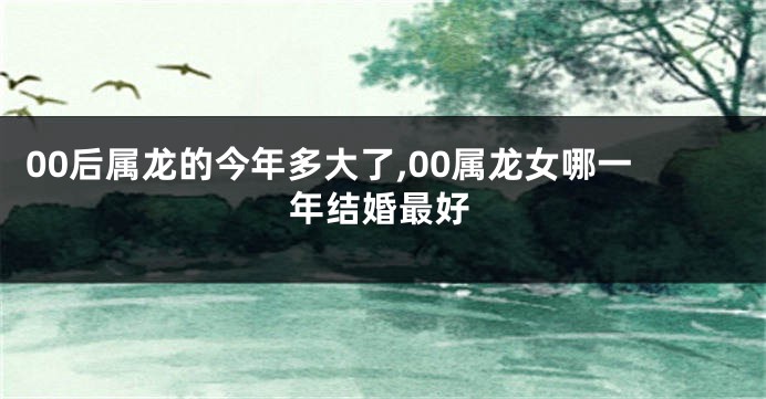 00后属龙的今年多大了,00属龙女哪一年结婚最好