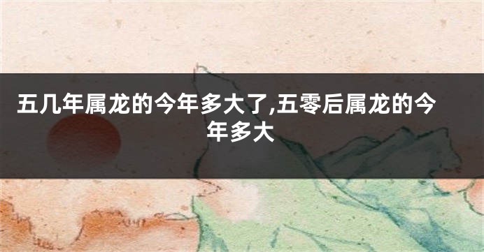 五几年属龙的今年多大了,五零后属龙的今年多大