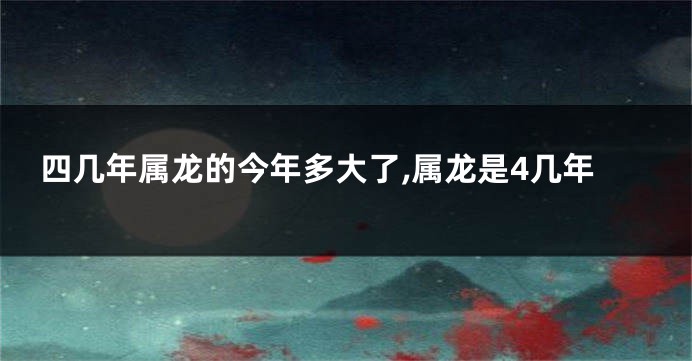 四几年属龙的今年多大了,属龙是4几年