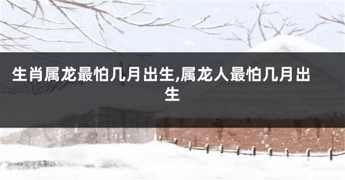 生肖属龙最怕几月出生,属龙人最怕几月出生