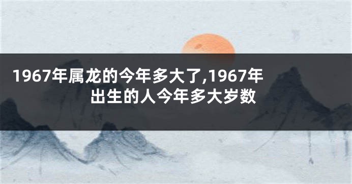 1967年属龙的今年多大了,1967年出生的人今年多大岁数