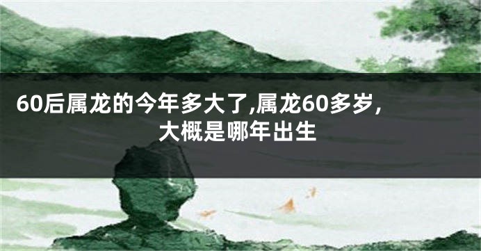 60后属龙的今年多大了,属龙60多岁,大概是哪年出生