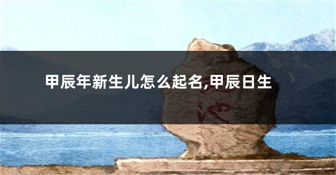 甲辰年新生儿怎么起名,甲辰日生