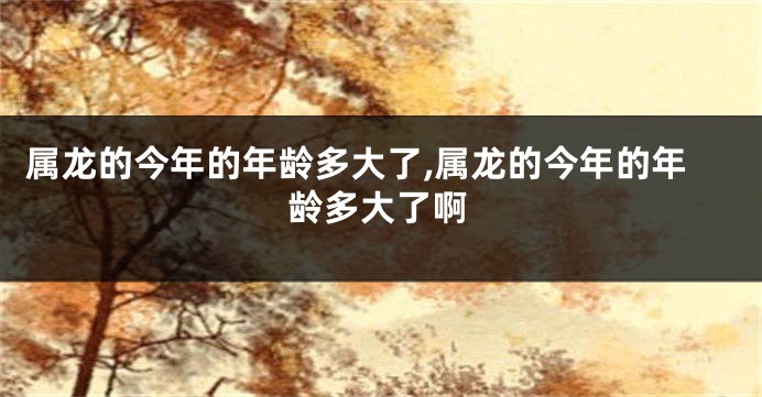 属龙的今年的年龄多大了,属龙的今年的年龄多大了啊