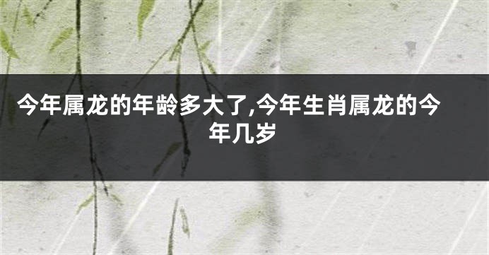今年属龙的年龄多大了,今年生肖属龙的今年几岁