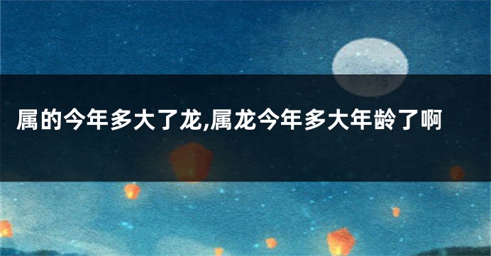 属的今年多大了龙,属龙今年多大年龄了啊