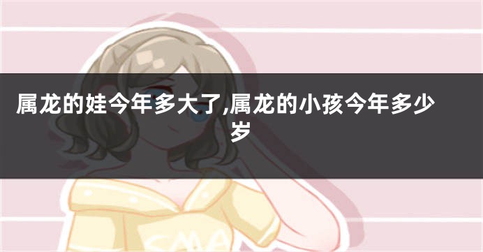 属龙的娃今年多大了,属龙的小孩今年多少岁