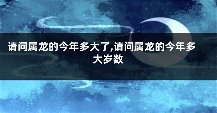 请问属龙的今年多大了,请问属龙的今年多大岁数