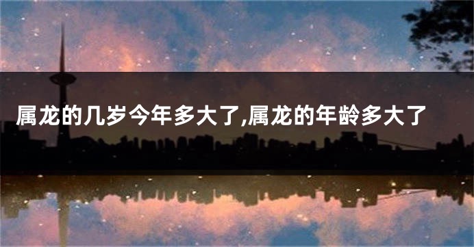 属龙的几岁今年多大了,属龙的年龄多大了