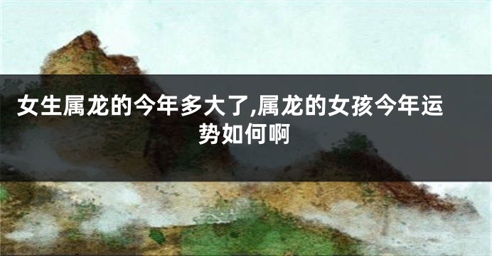 女生属龙的今年多大了,属龙的女孩今年运势如何啊
