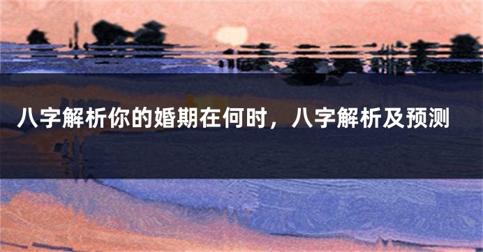 八字解析你的婚期在何时，八字解析及预测