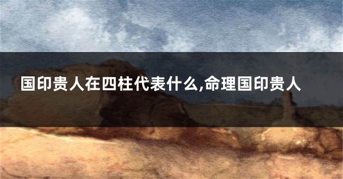国印贵人在四柱代表什么,命理国印贵人
