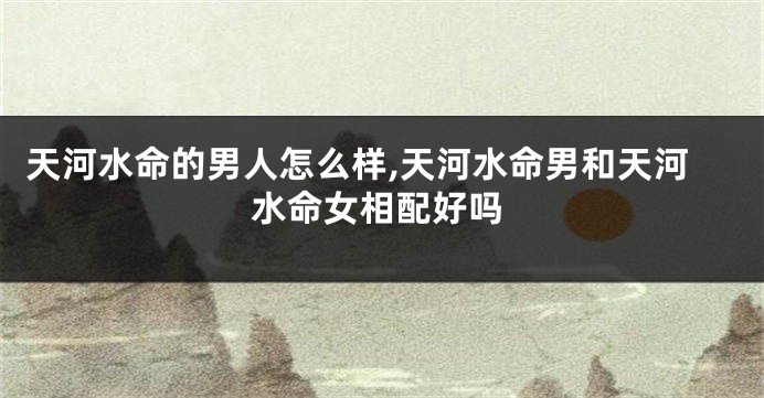 天河水命的男人怎么样,天河水命男和天河水命女相配好吗