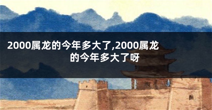 2000属龙的今年多大了,2000属龙的今年多大了呀