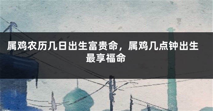 属鸡农历几日出生富贵命，属鸡几点钟出生最享福命
