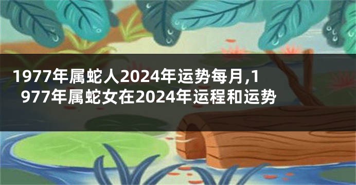 1977年属蛇人2024年运势每月,1977年属蛇女在2024年运程和运势