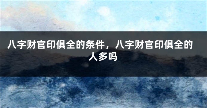 八字财官印俱全的条件，八字财官印俱全的人多吗
