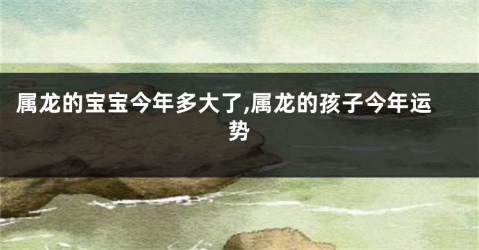 属龙的宝宝今年多大了,属龙的孩子今年运势