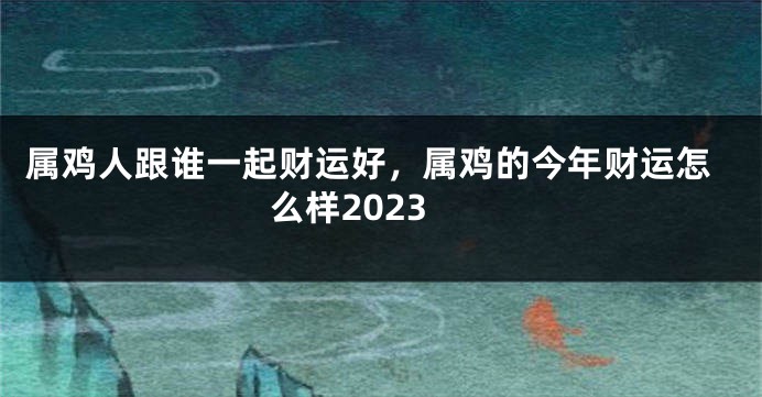 属鸡人跟谁一起财运好，属鸡的今年财运怎么样2023