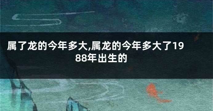 属了龙的今年多大,属龙的今年多大了1988年出生的
