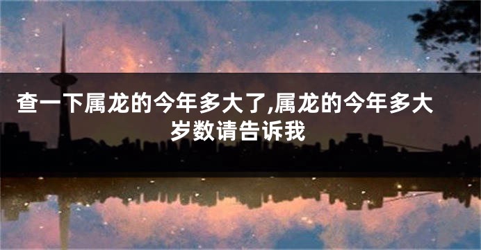 查一下属龙的今年多大了,属龙的今年多大岁数请告诉我