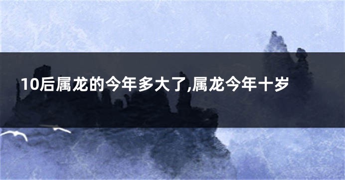 10后属龙的今年多大了,属龙今年十岁
