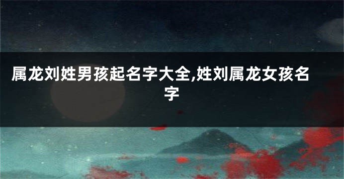 属龙刘姓男孩起名字大全,姓刘属龙女孩名字