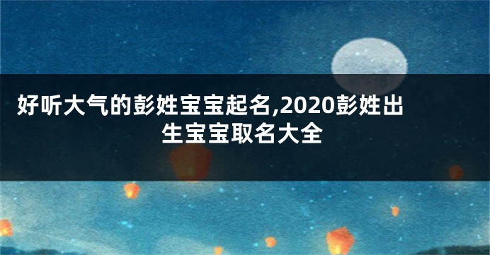 好听大气的彭姓宝宝起名,2020彭姓出生宝宝取名大全