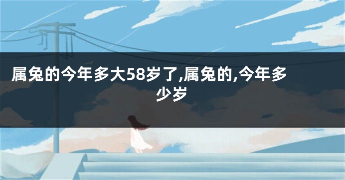 属兔的今年多大58岁了,属兔的,今年多少岁