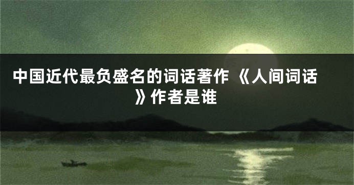 中国近代最负盛名的词话著作 《人间词话》作者是谁