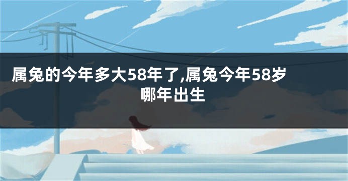 属兔的今年多大58年了,属兔今年58岁哪年出生