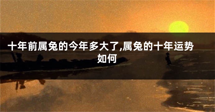 十年前属兔的今年多大了,属兔的十年运势如何