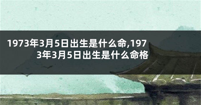 1973年3月5日出生是什么命,1973年3月5日出生是什么命格