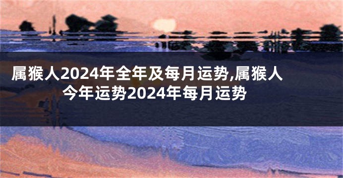 属猴人2024年全年及每月运势,属猴人今年运势2024年每月运势