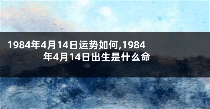 1984年4月14日运势如何,1984年4月14日出生是什么命