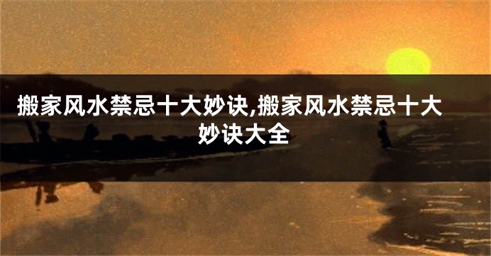 搬家风水禁忌十大妙诀,搬家风水禁忌十大妙诀大全